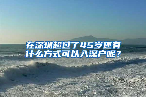 在深圳超过了45岁还有什么方式可以入深户呢？