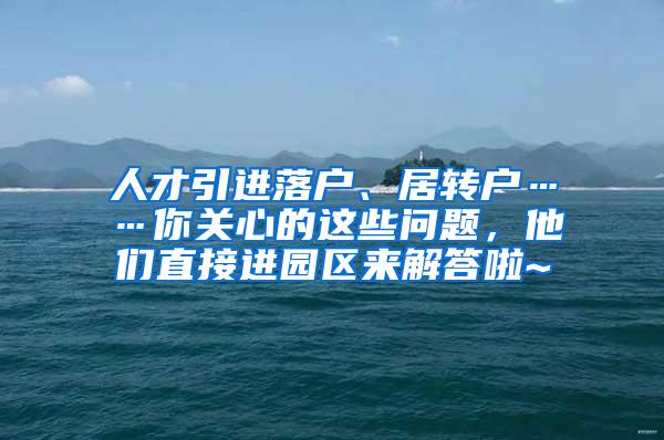 人才引进落户、居转户……你关心的这些问题，他们直接进园区来解答啦~