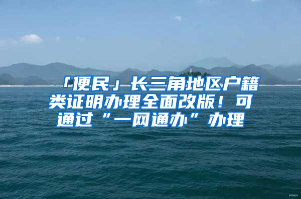 「便民」长三角地区户籍类证明办理全面改版！可通过“一网通办”办理