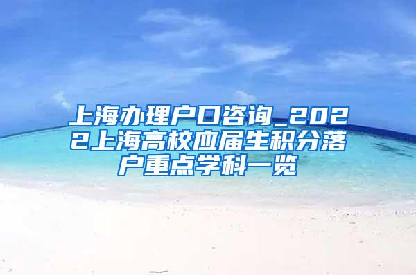 上海办理户口咨询_2022上海高校应届生积分落户重点学科一览