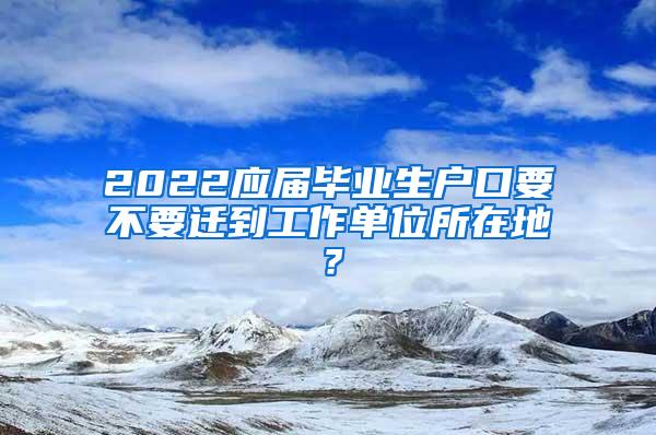 2022应届毕业生户口要不要迁到工作单位所在地？