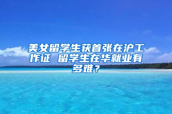 美女留学生获首张在沪工作证 留学生在华就业有多难？