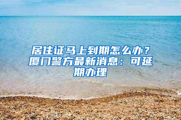 居住证马上到期怎么办？厦门警方最新消息：可延期办理