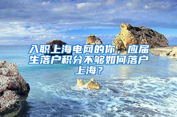 入职上海电网的你，应届生落户积分不够如何落户上海？