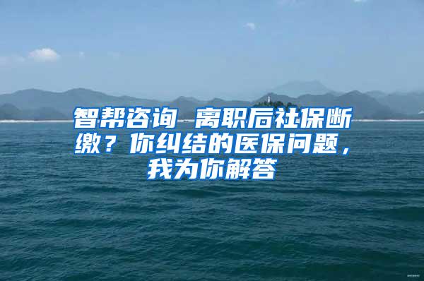 智帮咨询 离职后社保断缴？你纠结的医保问题，我为你解答