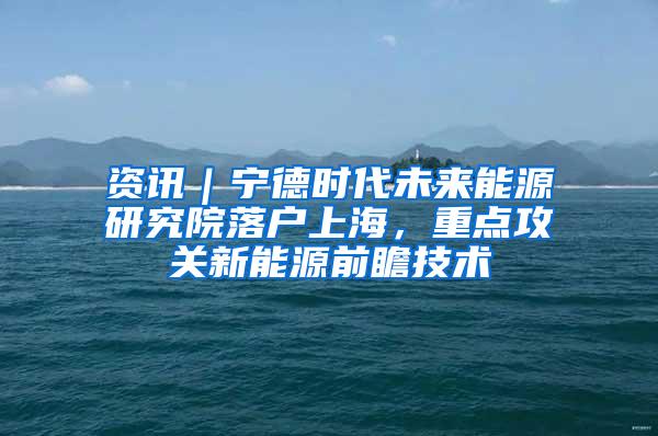 资讯｜宁德时代未来能源研究院落户上海，重点攻关新能源前瞻技术