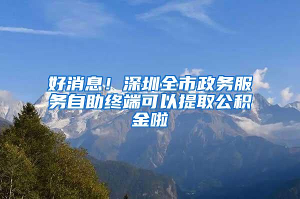 好消息！深圳全市政务服务自助终端可以提取公积金啦