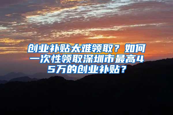 创业补贴太难领取？如何一次性领取深圳市最高45万的创业补贴？