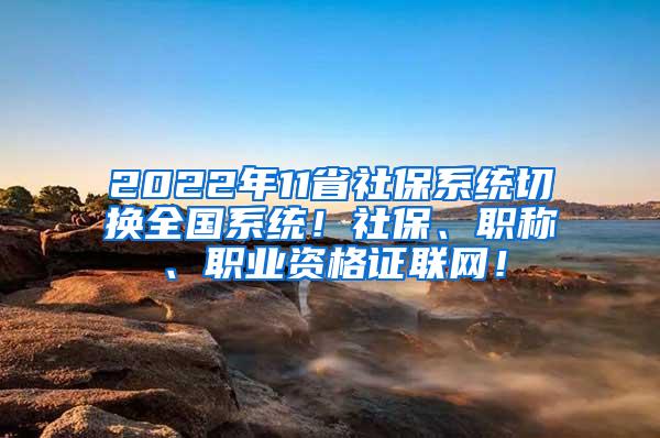 2022年11省社保系统切换全国系统！社保、职称、职业资格证联网！