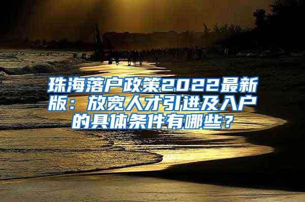 珠海落户政策2022最新版：放宽人才引进及入户的具体条件有哪些？