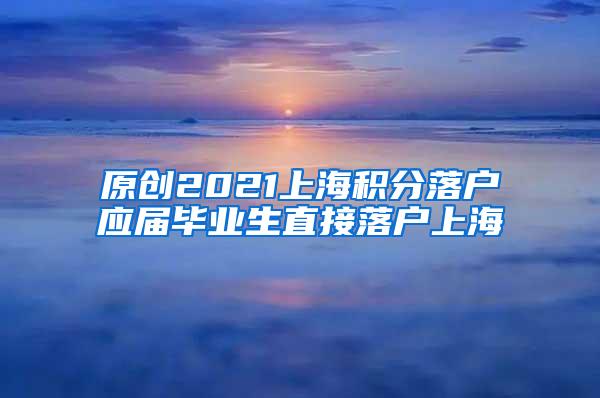 原创2021上海积分落户应届毕业生直接落户上海