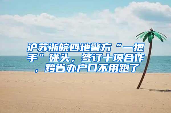 沪苏浙皖四地警方“一把手”碰头，签订十项合作，跨省办户口不用跑了