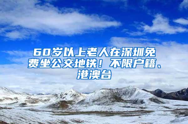 60岁以上老人在深圳免费坐公交地铁！不限户籍、港澳台