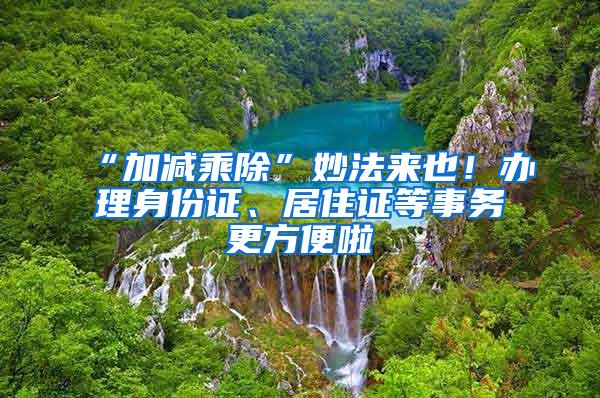 “加减乘除”妙法来也！办理身份证、居住证等事务更方便啦