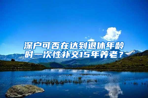 深户可否在达到退休年龄时一次性补交15年养老？