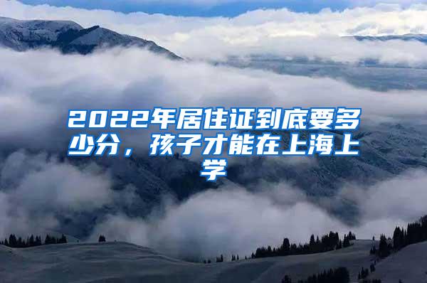 2022年居住证到底要多少分，孩子才能在上海上学