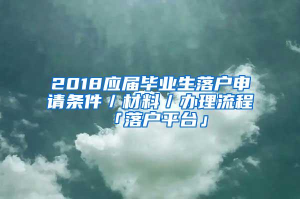 2018应届毕业生落户申请条件／材料／办理流程「落户平台」