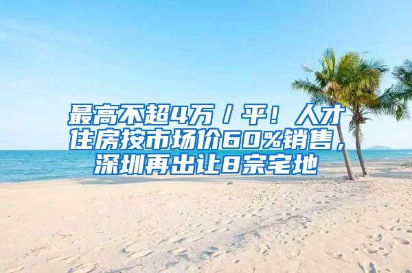 最高不超4万／平！人才住房按市场价60%销售，深圳再出让8宗宅地