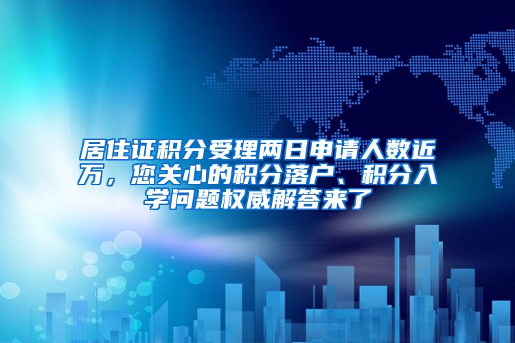 居住证积分受理两日申请人数近万，您关心的积分落户、积分入学问题权威解答来了