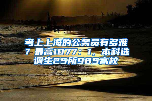 考上上海的公务员有多难？最高1077：1，本科选调生25所985高校