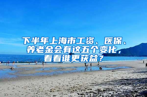 下半年上海市工资、医保、养老金会有这五个变化，看看谁更获益？