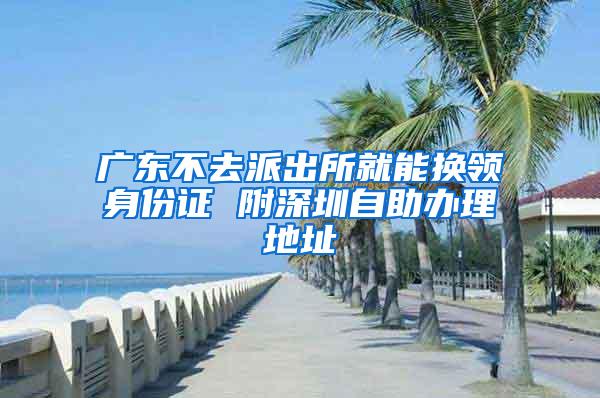 广东不去派出所就能换领身份证 附深圳自助办理地址