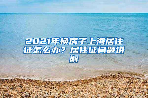 2021年换房子上海居住证怎么办？居住证问题讲解