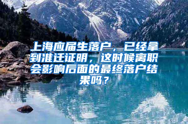 上海应届生落户，已经拿到准迁证明，这时候离职会影响后面的最终落户结果吗？
