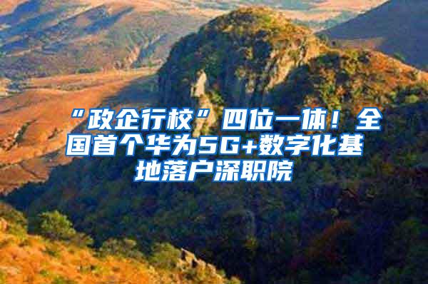 “政企行校”四位一体！全国首个华为5G+数字化基地落户深职院