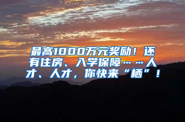 最高1000万元奖励！还有住房、入学保障……人才、人才，你快来“栖”！