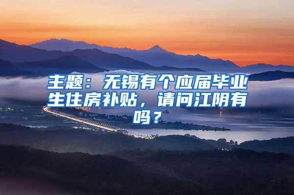 主题：无锡有个应届毕业生住房补贴，请问江阴有吗？