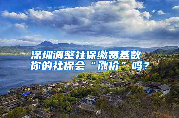 深圳调整社保缴费基数 你的社保会“涨价”吗？