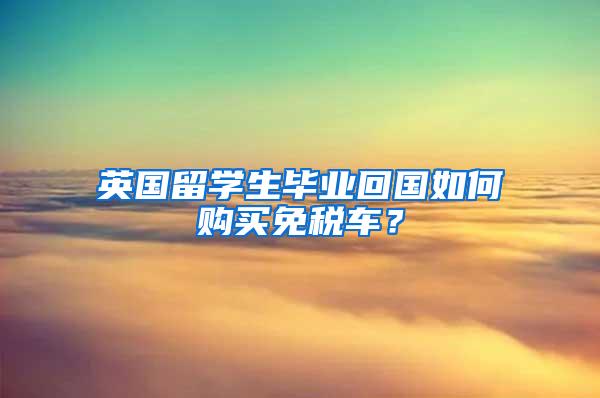 英国留学生毕业回国如何购买免税车？