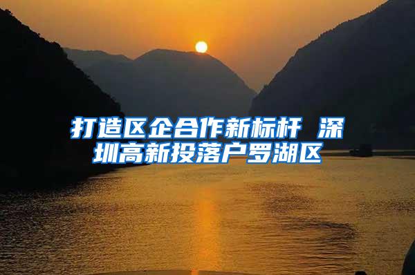 打造区企合作新标杆 深圳高新投落户罗湖区