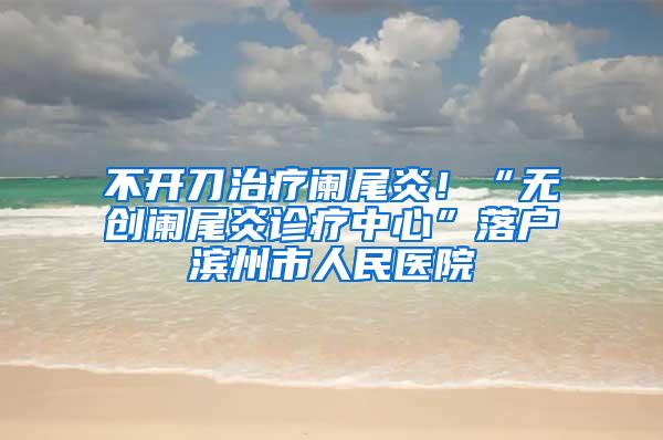 不开刀治疗阑尾炎！“无创阑尾炎诊疗中心”落户滨州市人民医院