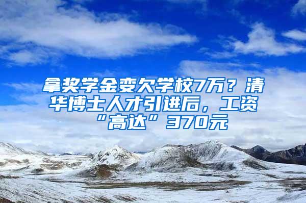 拿奖学金变欠学校7万？清华博士人才引进后，工资“高达”370元