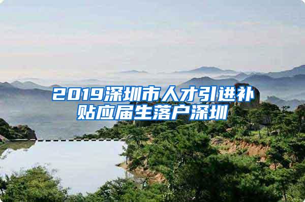 2019深圳市人才引进补贴应届生落户深圳