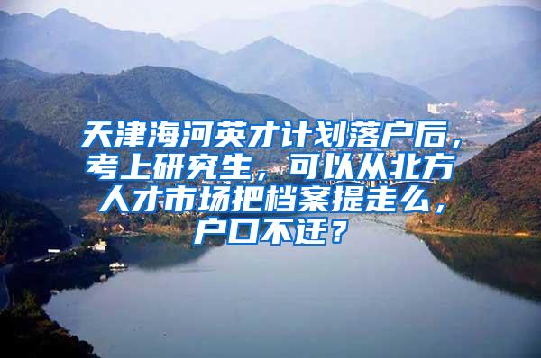 天津海河英才计划落户后，考上研究生，可以从北方人才市场把档案提走么，户口不迁？