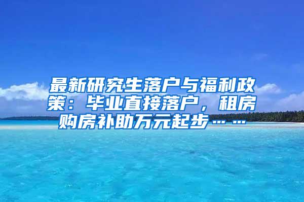 最新研究生落户与福利政策：毕业直接落户，租房购房补助万元起步……