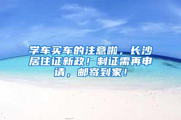 学车买车的注意啦，长沙居住证新政！制证需再申请，邮寄到家！