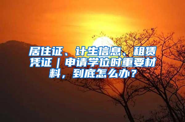 居住证、计生信息、租赁凭证｜申请学位时重要材料，到底怎么办？