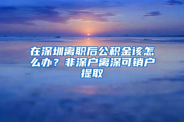 在深圳离职后公积金该怎么办？非深户离深可销户提取