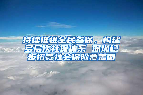 持续推进全民参保，构建多层次社保体系 深圳稳步拓宽社会保险覆盖面