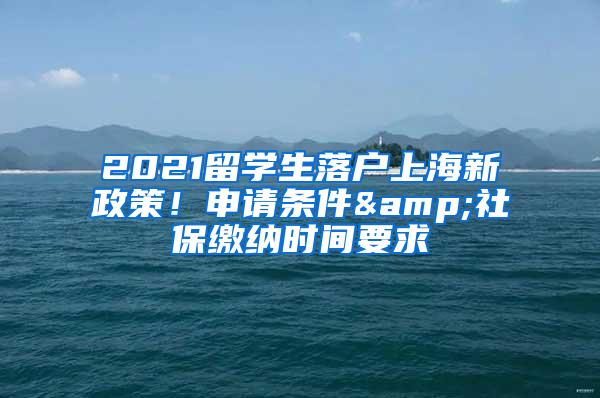 2021留学生落户上海新政策！申请条件&社保缴纳时间要求