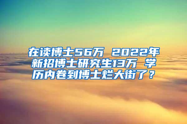 在读博士56万 2022年新招博士研究生13万 学历内卷到博士烂大街了？