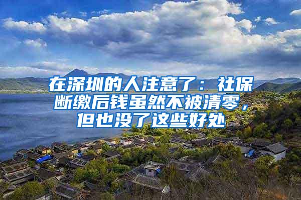 在深圳的人注意了：社保断缴后钱虽然不被清零，但也没了这些好处