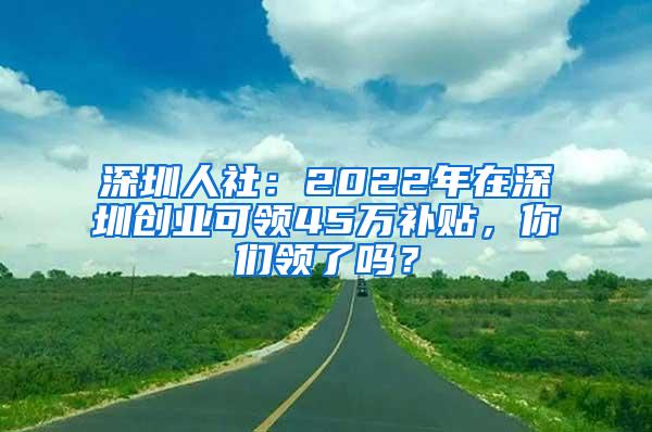 深圳人社：2022年在深圳创业可领45万补贴，你们领了吗？