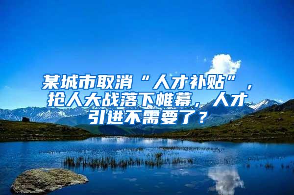 某城市取消“人才补贴”，抢人大战落下帷幕，人才引进不需要了？