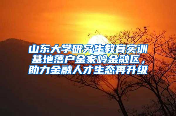 山东大学研究生教育实训基地落户金家岭金融区，助力金融人才生态再升级