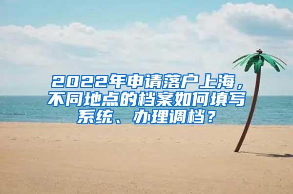 2022年申请落户上海，不同地点的档案如何填写系统、办理调档？